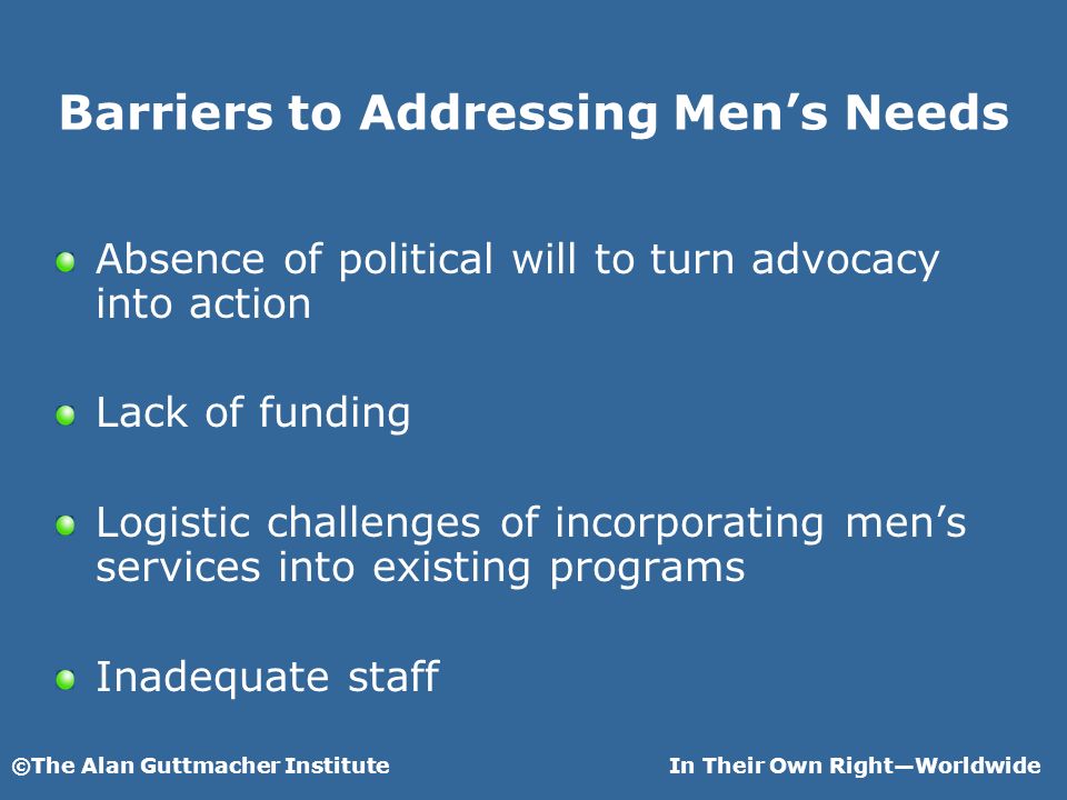 ©The Alan Guttmacher InstituteIn Their Own RightWorldwide Barriers to Addressing Mens Needs Absence of political will to turn advocacy into action Lack of funding Logistic challenges of incorporating mens services into existing programs Inadequate staff