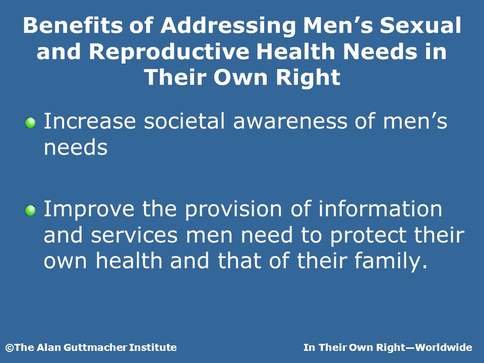 ©The Alan Guttmacher InstituteIn Their Own RightWorldwide Benefits of Addressing Mens Sexual and Reproductive Health Needs in Their Own Right Increase societal awareness of mens needs Improve the provision of information and services men need to protect their own health and that of their family.