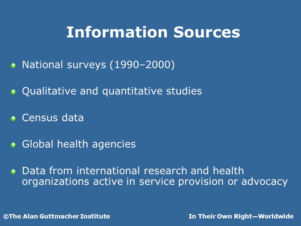 ©The Alan Guttmacher InstituteIn Their Own RightWorldwide Information Sources National surveys (1990–2000) Qualitative and quantitative studies Census data Global health agencies Data from international research and health organizations active in service provision or advocacy