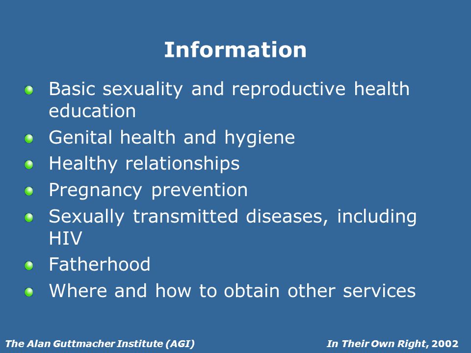 In Their Own Right, 2002The Alan Guttmacher Institute (AGI) Information Basic sexuality and reproductive health education Genital health and hygiene Healthy relationships Pregnancy prevention Sexually transmitted diseases, including HIV Fatherhood Where and how to obtain other services