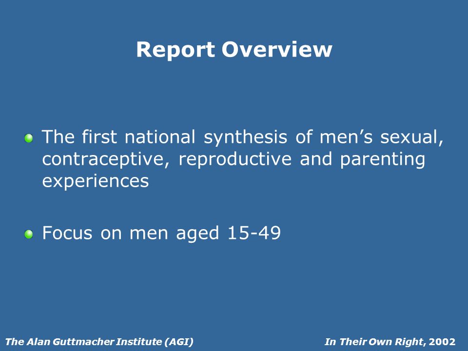 In Their Own Right, 2002The Alan Guttmacher Institute (AGI) Report Overview The first national synthesis of mens sexual, contraceptive, reproductive and parenting experiences Focus on men aged 15-49