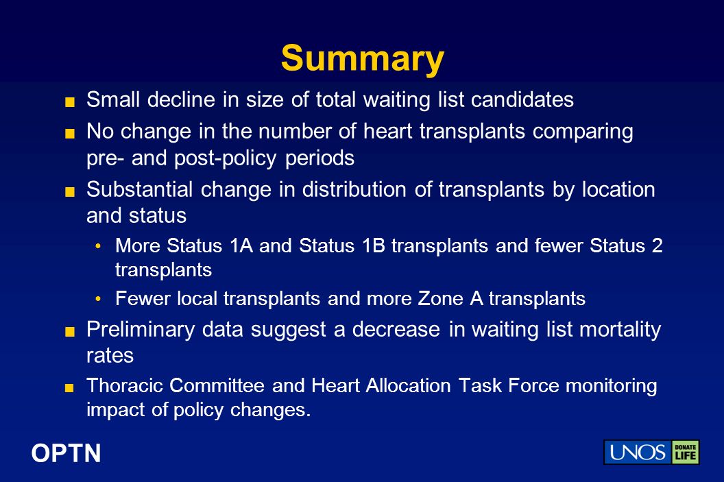 OPTN Summary Small decline in size of total waiting list candidates No change in the number of heart transplants comparing pre- and post-policy periods Substantial change in distribution of transplants by location and status More Status 1A and Status 1B transplants and fewer Status 2 transplants Fewer local transplants and more Zone A transplants Preliminary data suggest a decrease in waiting list mortality rates Thoracic Committee and Heart Allocation Task Force monitoring impact of policy changes.
