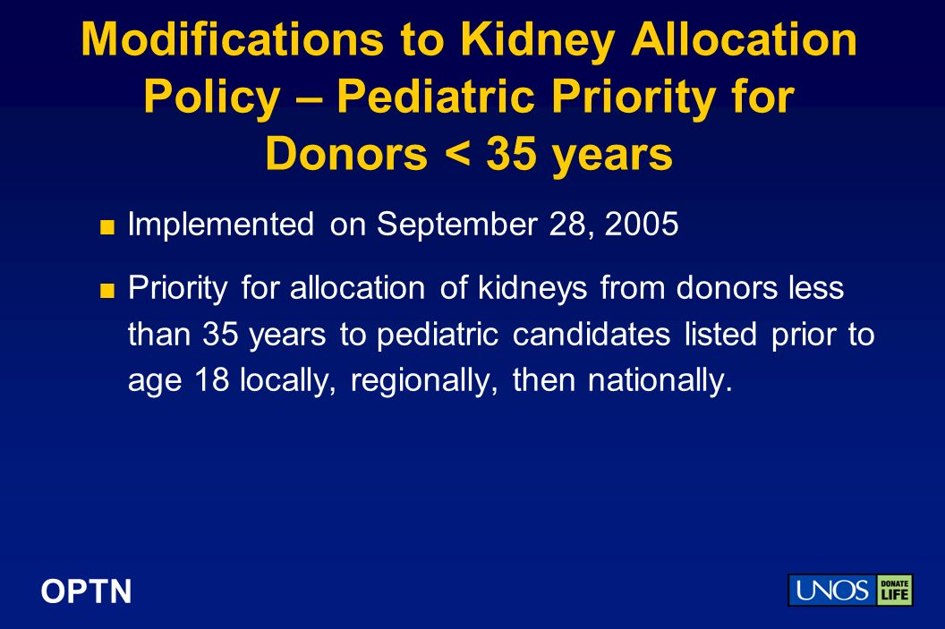 Modifications to Kidney Allocation Policy – Pediatric Priority for Donors < 35 years Implemented on September 28, 2005 Priority for allocation of kidneys from donors less than 35 years to pediatric candidates listed prior to age 18 locally, regionally, then nationally.