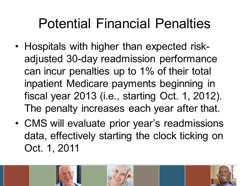 Potential Financial Penalties Hospitals with higher than expected risk- adjusted 30-day readmission performance can incur penalties up to 1% of their total inpatient Medicare payments beginning in fiscal year 2013 (i.e., starting Oct.