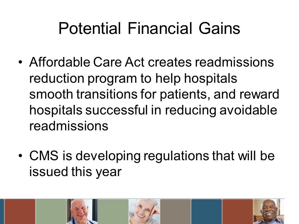 Potential Financial Gains Affordable Care Act creates readmissions reduction program to help hospitals smooth transitions for patients, and reward hospitals successful in reducing avoidable readmissions CMS is developing regulations that will be issued this year