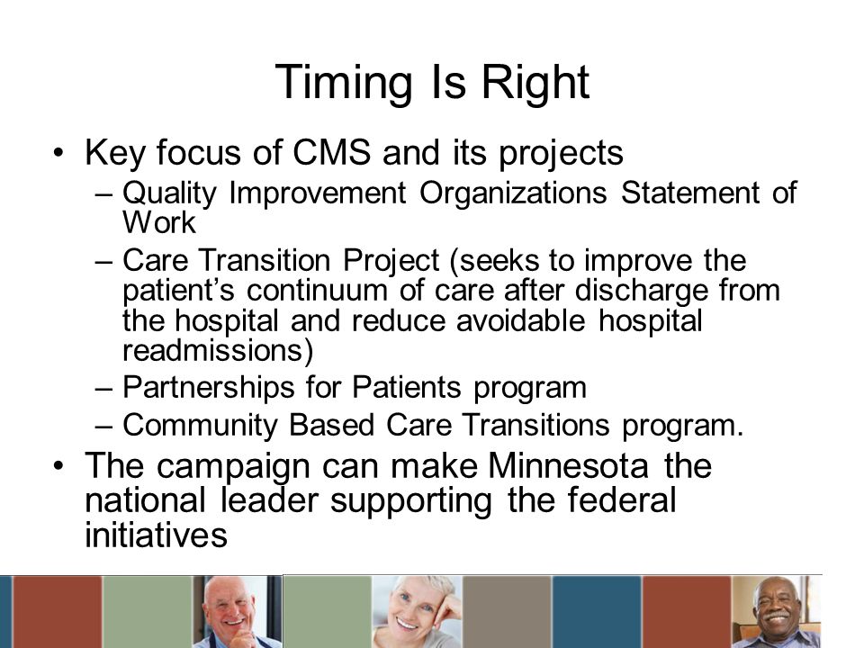 Timing Is Right Key focus of CMS and its projects –Quality Improvement Organizations Statement of Work –Care Transition Project (seeks to improve the patients continuum of care after discharge from the hospital and reduce avoidable hospital readmissions) –Partnerships for Patients program –Community Based Care Transitions program.