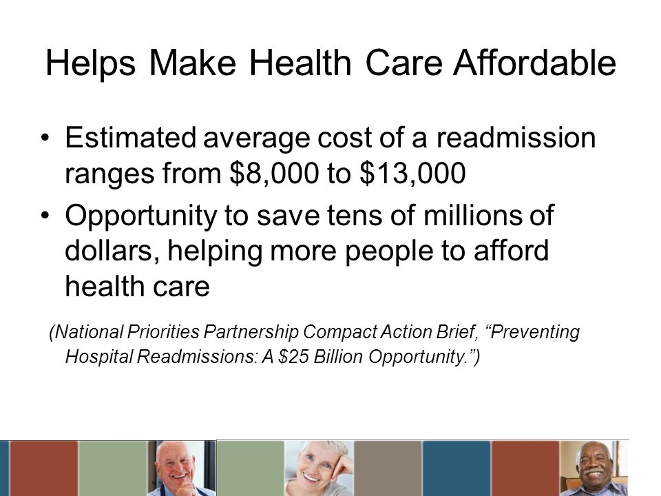 Helps Make Health Care Affordable Estimated average cost of a readmission ranges from $8,000 to $13,000 Opportunity to save tens of millions of dollars, helping more people to afford health care (National Priorities Partnership Compact Action Brief, Preventing Hospital Readmissions: A $25 Billion Opportunity.)
