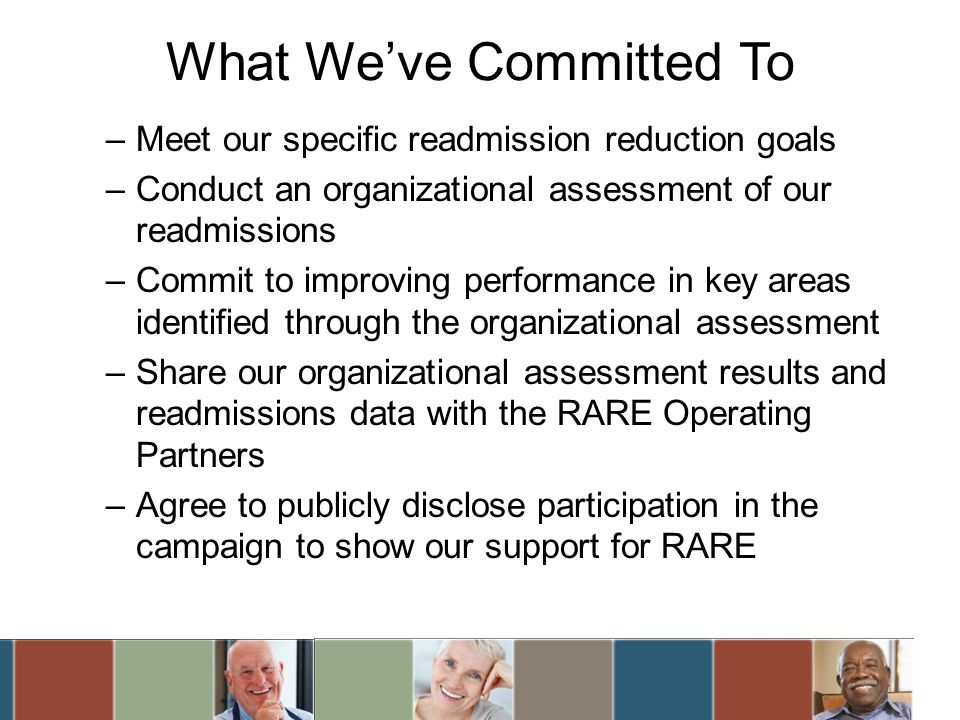 What Weve Committed To –Meet our specific readmission reduction goals –Conduct an organizational assessment of our readmissions –Commit to improving performance in key areas identified through the organizational assessment –Share our organizational assessment results and readmissions data with the RARE Operating Partners –Agree to publicly disclose participation in the campaign to show our support for RARE