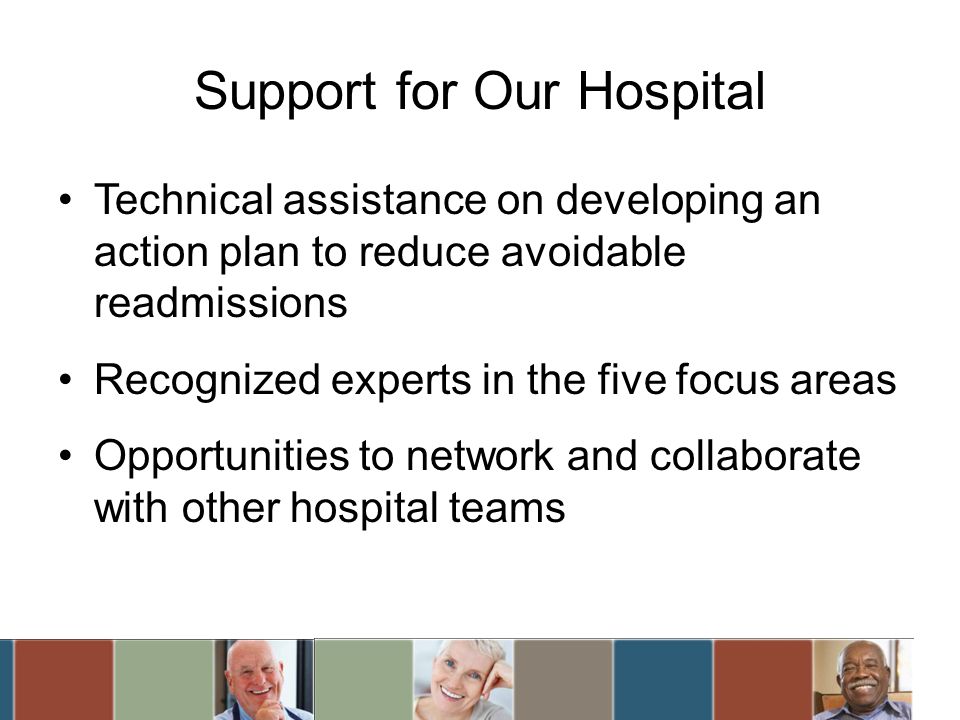 Support for Our Hospital Technical assistance on developing an action plan to reduce avoidable readmissions Recognized experts in the five focus areas Opportunities to network and collaborate with other hospital teams
