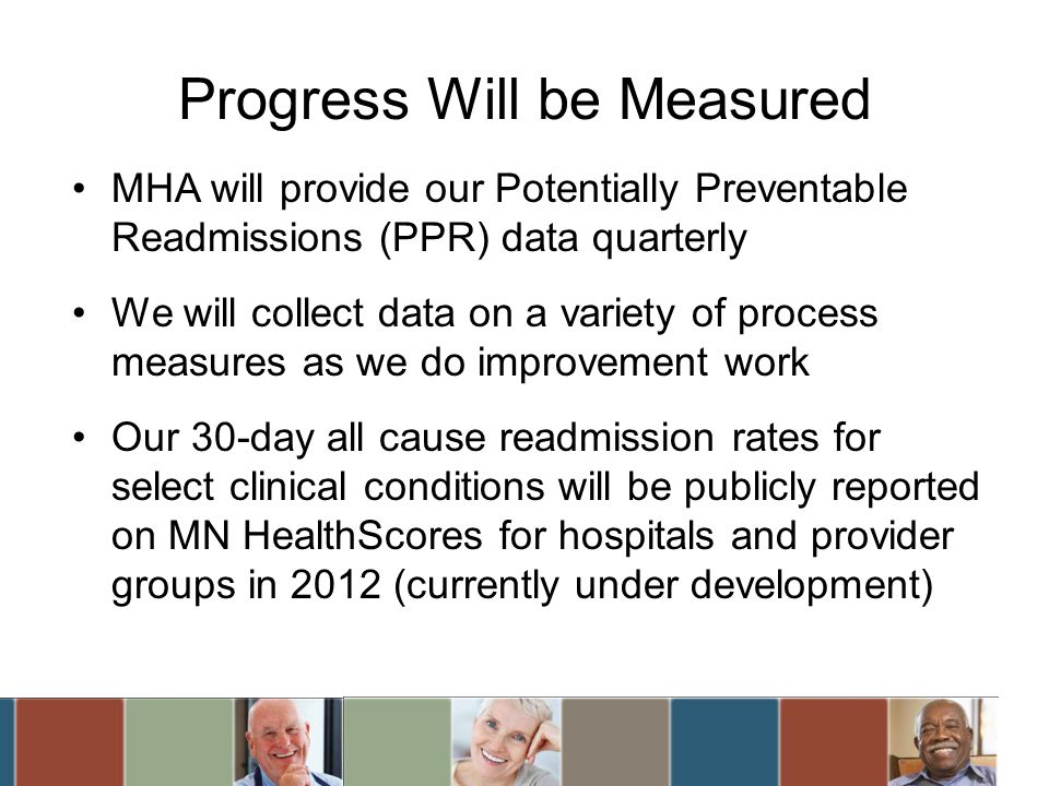 Progress Will be Measured MHA will provide our Potentially Preventable Readmissions (PPR) data quarterly We will collect data on a variety of process measures as we do improvement work Our 30-day all cause readmission rates for select clinical conditions will be publicly reported on MN HealthScores for hospitals and provider groups in 2012 (currently under development)