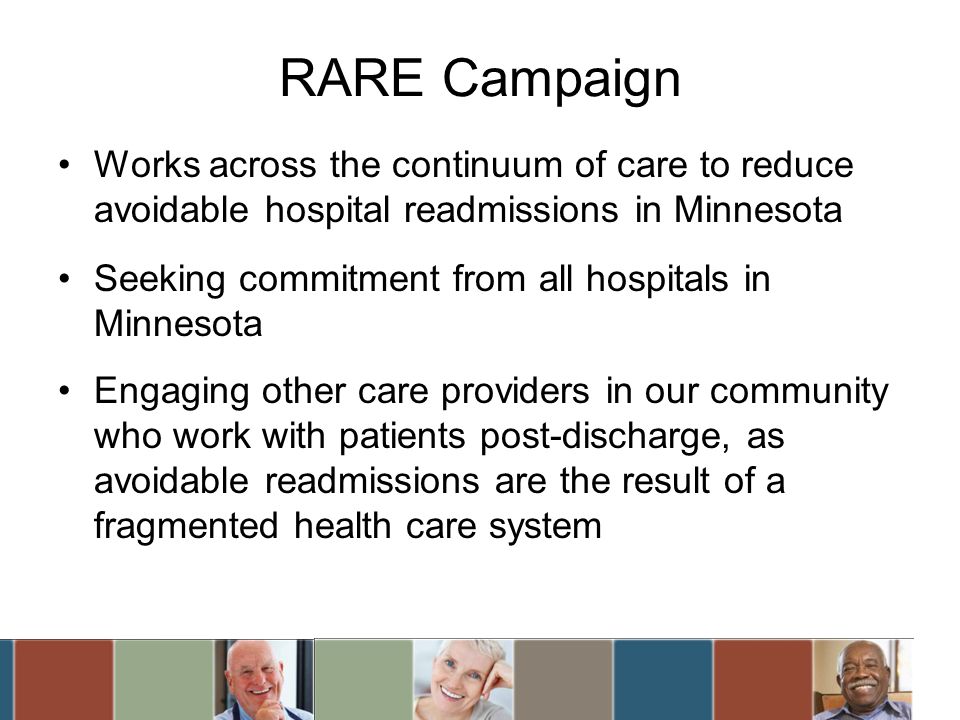 RARE Campaign Works across the continuum of care to reduce avoidable hospital readmissions in Minnesota Seeking commitment from all hospitals in Minnesota Engaging other care providers in our community who work with patients post-discharge, as avoidable readmissions are the result of a fragmented health care system