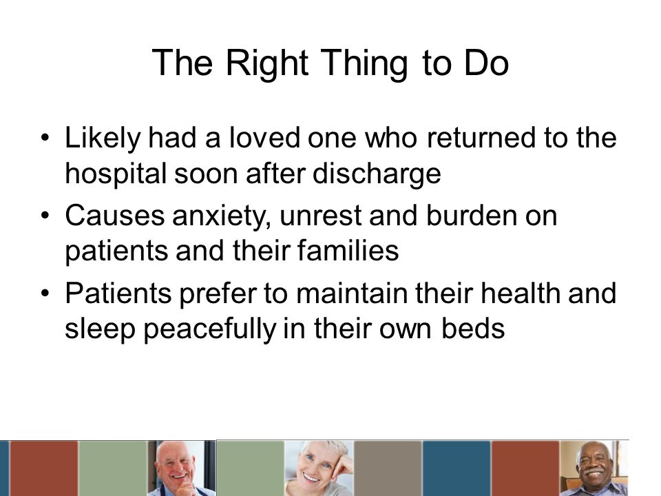 The Right Thing to Do Likely had a loved one who returned to the hospital soon after discharge Causes anxiety, unrest and burden on patients and their families Patients prefer to maintain their health and sleep peacefully in their own beds