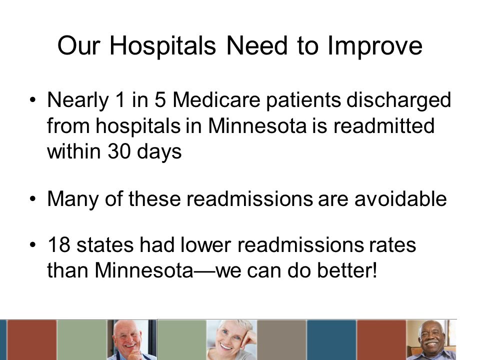 Our Hospitals Need to Improve Nearly 1 in 5 Medicare patients discharged from hospitals in Minnesota is readmitted within 30 days Many of these readmissions are avoidable 18 states had lower readmissions rates than Minnesotawe can do better!