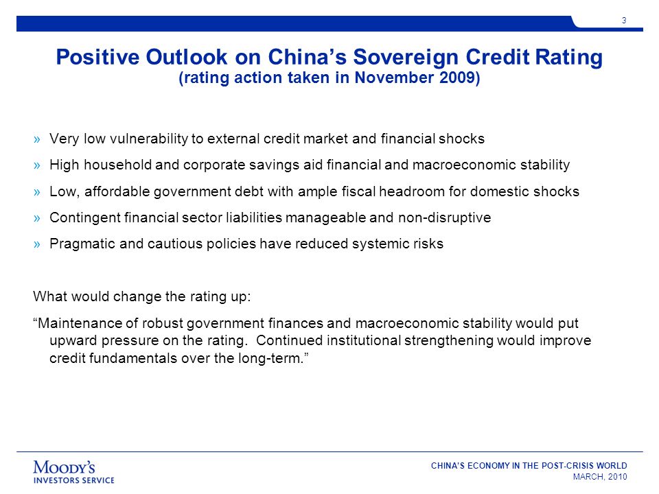 CHINAS ECONOMY IN THE POST-CRISIS WORLD MARCH, Positive Outlook on Chinas Sovereign Credit Rating (rating action taken in November 2009) »Very low vulnerability to external credit market and financial shocks »High household and corporate savings aid financial and macroeconomic stability »Low, affordable government debt with ample fiscal headroom for domestic shocks »Contingent financial sector liabilities manageable and non-disruptive »Pragmatic and cautious policies have reduced systemic risks What would change the rating up: Maintenance of robust government finances and macroeconomic stability would put upward pressure on the rating.