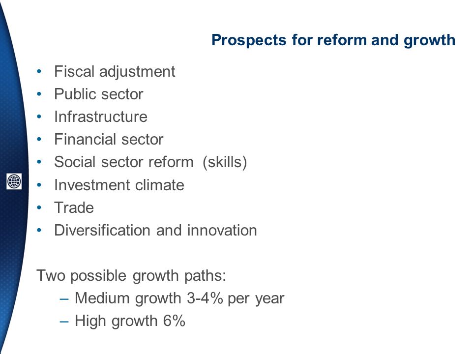 Prospects for reform and growth Fiscal adjustment Public sector Infrastructure Financial sector Social sector reform (skills) Investment climate Trade Diversification and innovation Two possible growth paths: –Medium growth 3-4% per year –High growth 6%