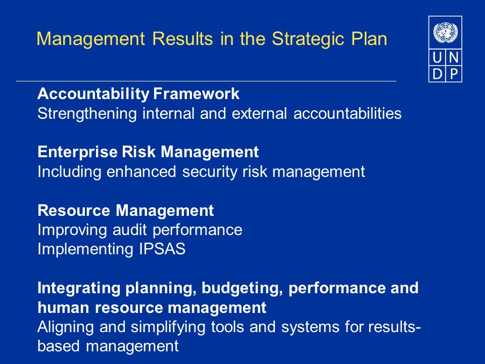 Management Results in the Strategic Plan Accountability Framework Strengthening internal and external accountabilities Enterprise Risk Management Including enhanced security risk management Resource Management Improving audit performance Implementing IPSAS Integrating planning, budgeting, performance and human resource management Aligning and simplifying tools and systems for results- based management