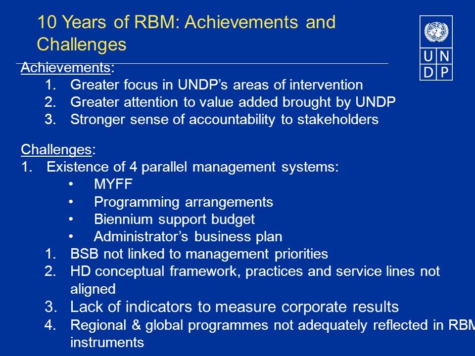 10 Years of RBM: Achievements and Challenges Achievements: 1.Greater focus in UNDPs areas of intervention 2.Greater attention to value added brought by UNDP 3.Stronger sense of accountability to stakeholders Challenges: 1.Existence of 4 parallel management systems: MYFF Programming arrangements Biennium support budget Administrators business plan 1.BSB not linked to management priorities 2.HD conceptual framework, practices and service lines not aligned 3.Lack of indicators to measure corporate results 4.Regional & global programmes not adequately reflected in RBM instruments