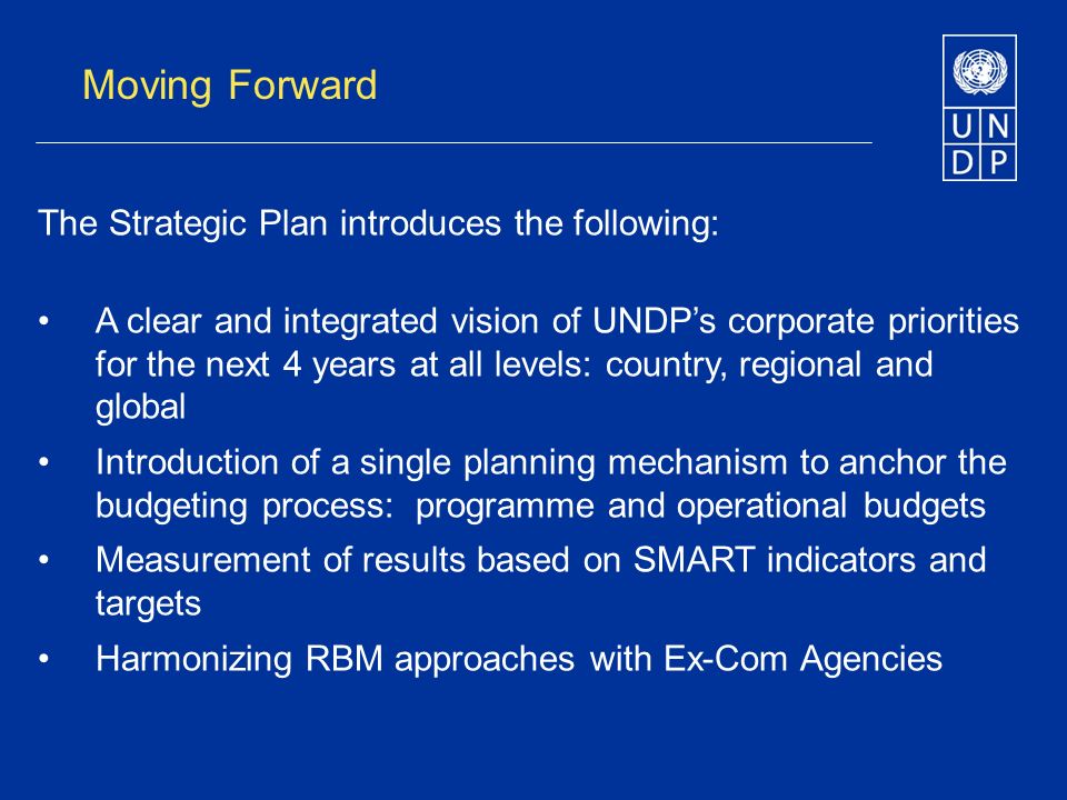 Moving Forward The Strategic Plan introduces the following: A clear and integrated vision of UNDPs corporate priorities for the next 4 years at all levels: country, regional and global Introduction of a single planning mechanism to anchor the budgeting process: programme and operational budgets Measurement of results based on SMART indicators and targets Harmonizing RBM approaches with Ex-Com Agencies