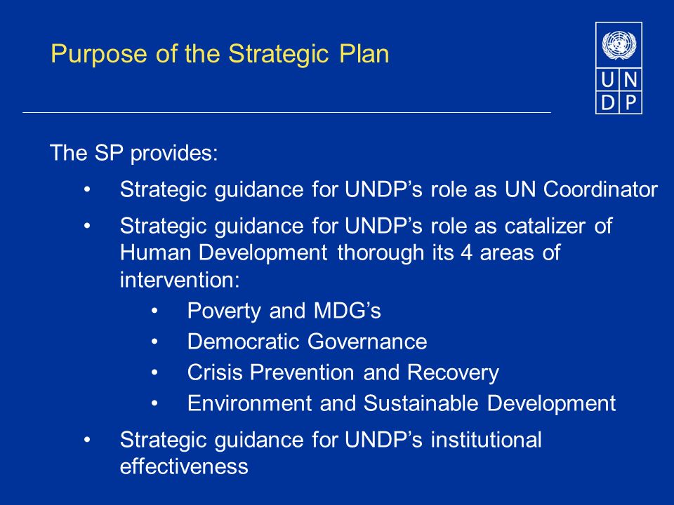 Purpose of the Strategic Plan The SP provides: Strategic guidance for UNDPs role as UN Coordinator Strategic guidance for UNDPs role as catalizer of Human Development thorough its 4 areas of intervention: Poverty and MDGs Democratic Governance Crisis Prevention and Recovery Environment and Sustainable Development Strategic guidance for UNDPs institutional effectiveness