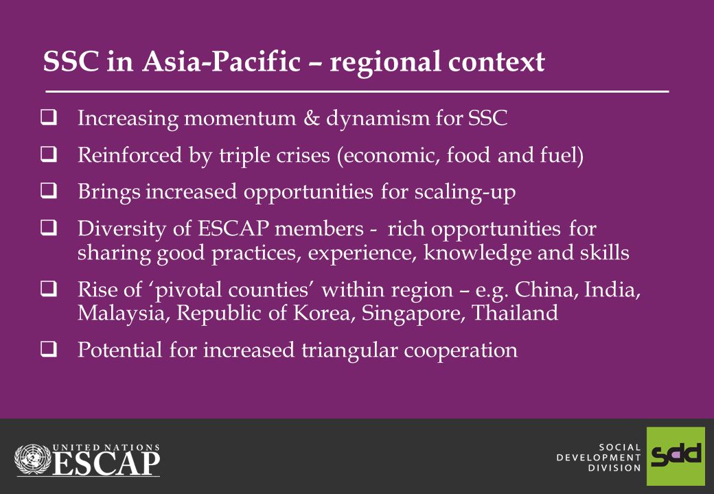 SSC in Asia-Pacific – regional context Increasing momentum & dynamism for SSC Reinforced by triple crises (economic, food and fuel) Brings increased opportunities for scaling-up Diversity of ESCAP members - rich opportunities for sharing good practices, experience, knowledge and skills Rise of pivotal counties within region – e.g.