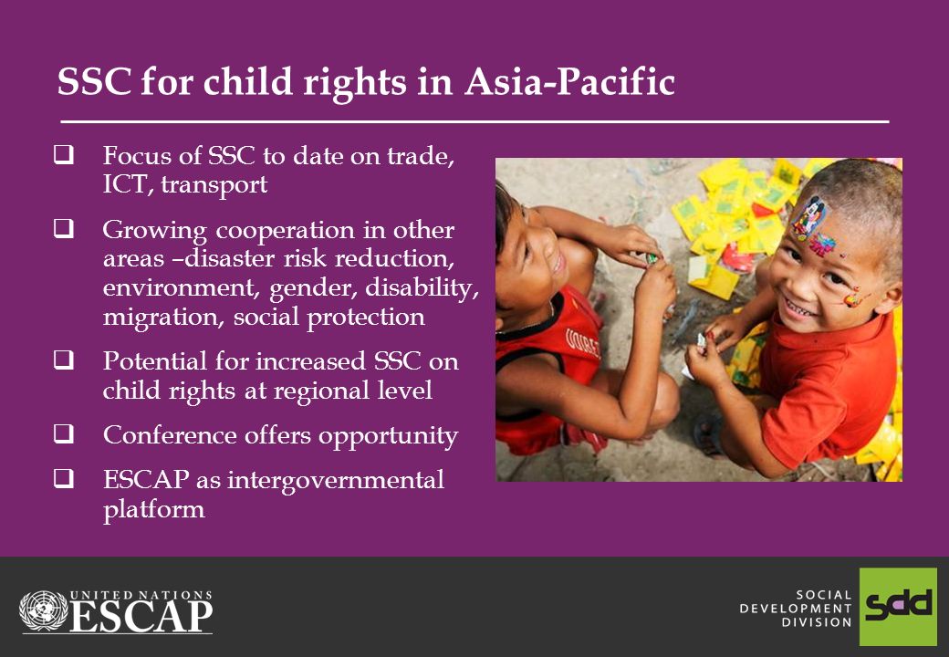 SSC for child rights in Asia-Pacific Focus of SSC to date on trade, ICT, transport Growing cooperation in other areas –disaster risk reduction, environment, gender, disability, migration, social protection Potential for increased SSC on child rights at regional level Conference offers opportunity ESCAP as intergovernmental platform
