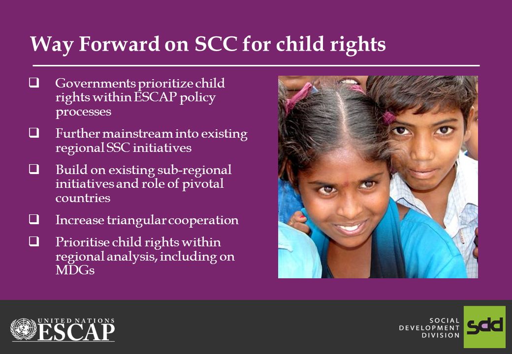 Way Forward on SCC for child rights Governments prioritize child rights within ESCAP policy processes Further mainstream into existing regional SSC initiatives Build on existing sub-regional initiatives and role of pivotal countries Increase triangular cooperation Prioritise child rights within regional analysis, including on MDGs