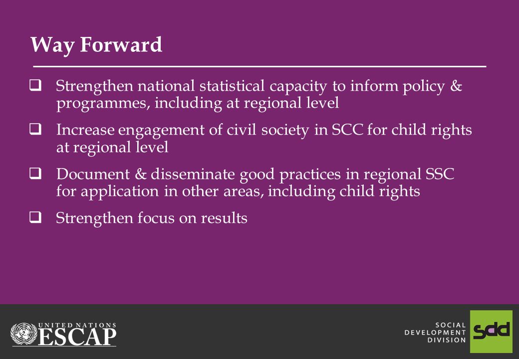 Way Forward Strengthen national statistical capacity to inform policy & programmes, including at regional level Increase engagement of civil society in SCC for child rights at regional level Document & disseminate good practices in regional SSC for application in other areas, including child rights Strengthen focus on results