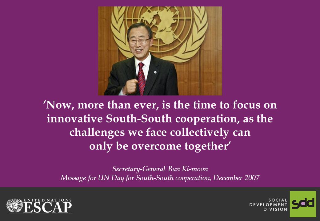 Now, more than ever, is the time to focus on innovative South-South cooperation, as the challenges we face collectively can only be overcome together Secretary-General Ban Ki-moon Message for UN Day for South-South cooperation, December 2007