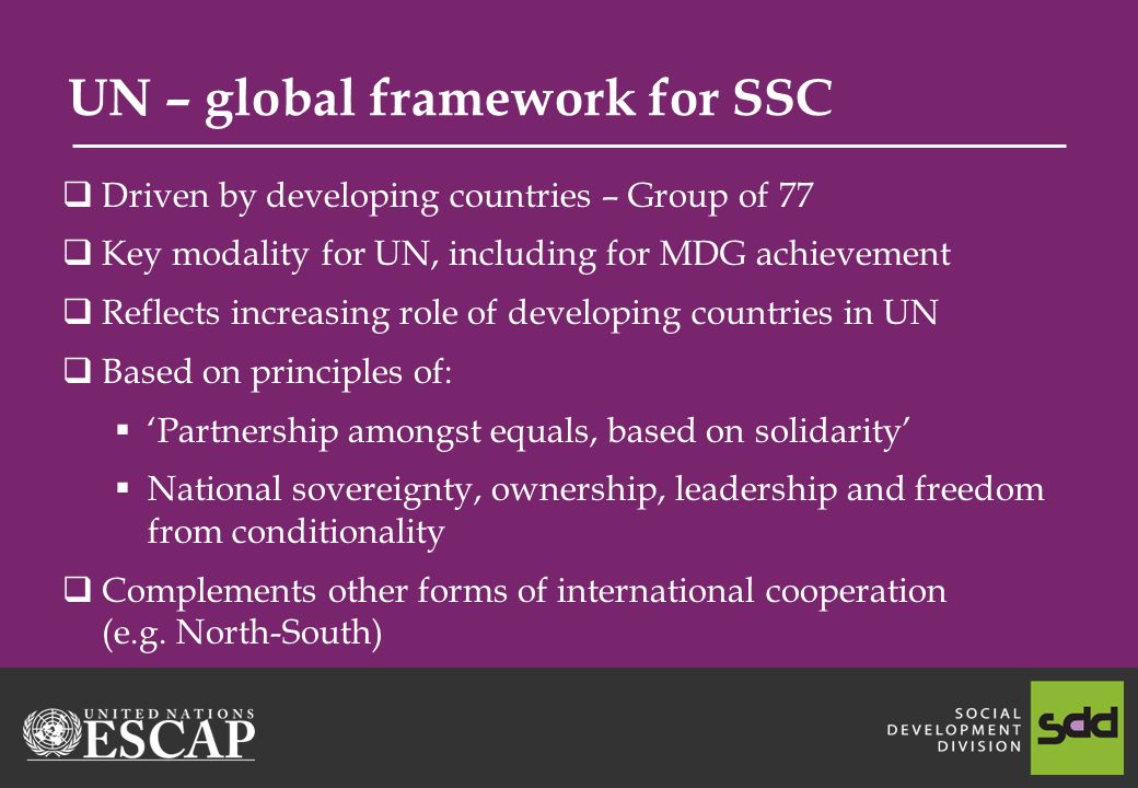 UN – global framework for SSC Driven by developing countries – Group of 77 Key modality for UN, including for MDG achievement Reflects increasing role of developing countries in UN Based on principles of: Partnership amongst equals, based on solidarity National sovereignty, ownership, leadership and freedom from conditionality Complements other forms of international cooperation (e.g.