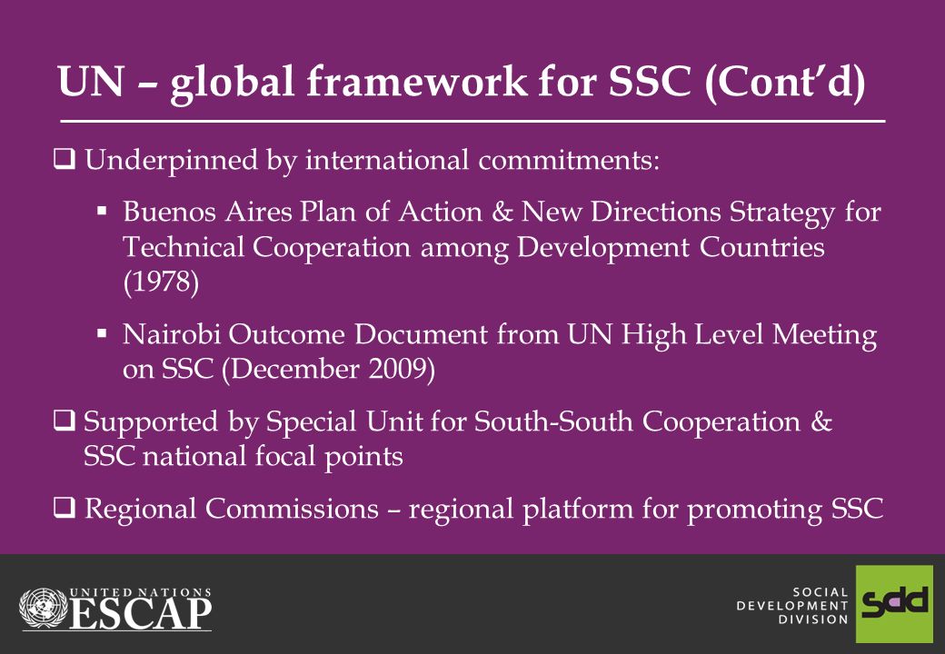 UN – global framework for SSC (Contd) Underpinned by international commitments: Buenos Aires Plan of Action & New Directions Strategy for Technical Cooperation among Development Countries (1978) Nairobi Outcome Document from UN High Level Meeting on SSC (December 2009) Supported by Special Unit for South-South Cooperation & SSC national focal points Regional Commissions – regional platform for promoting SSC