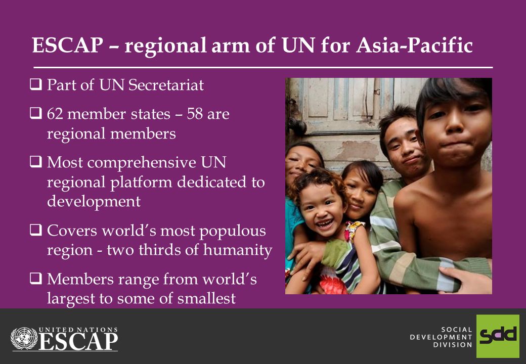 ESCAP – regional arm of UN for Asia-Pacific Part of UN Secretariat 62 member states – 58 are regional members Most comprehensive UN regional platform dedicated to development Covers worlds most populous region - two thirds of humanity Members range from worlds largest to some of smallest