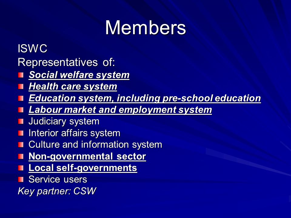 Members ISWC Representatives of: Social welfare system Health care system Education system, including pre-school education Labour market and employment system Judiciary system Interior affairs system Culture and information system Non-governmental sector Local self-governments Service users Key partner: CSW