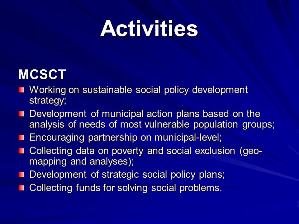Activities MCSCT Working on sustainable social policy development strategy; Development of municipal action plans based on the analysis of needs of most vulnerable population groups; Encouraging partnership on municipal-level; Collecting data on poverty and social exclusion (geo- mapping and analyses); Development of strategic social policy plans; Collecting funds for solving social problems.