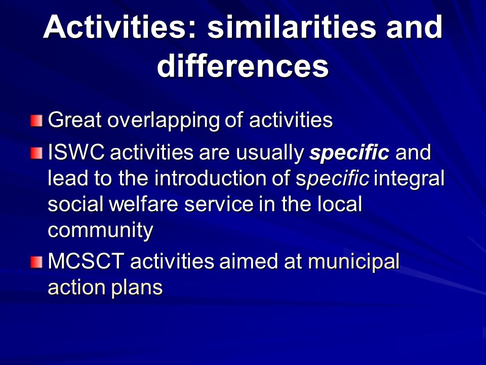 Activities: similarities and differences Great overlapping of activities ISWC activities are usually specific and lead to the introduction of specific integral social welfare service in the local community MCSCT activities aimed at municipal action plans
