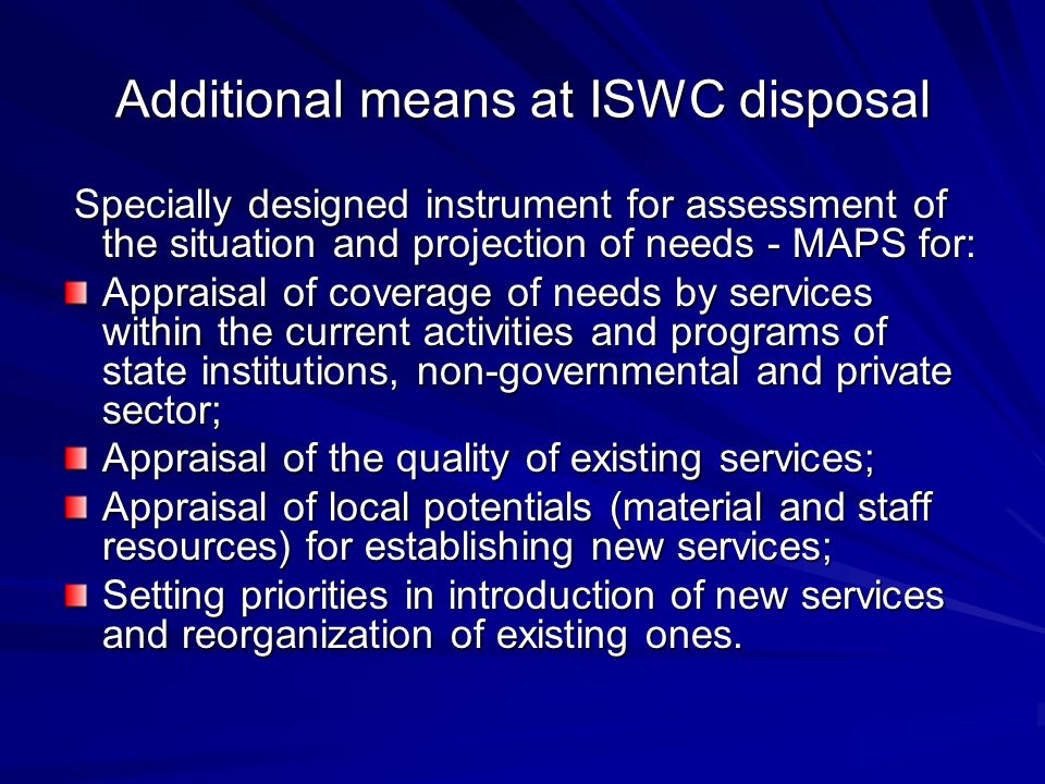 Additional means at ISWC disposal Specially designed instrument for assessment of the situation and projection of needs - MAPS for: Specially designed instrument for assessment of the situation and projection of needs - MAPS for: Appraisal of coverage of needs by services within the current activities and programs of state institutions, non-governmental and private sector; Appraisal of the quality of existing services; Appraisal of local potentials (material and staff resources) for establishing new services; Setting priorities in introduction of new services and reorganization of existing ones.