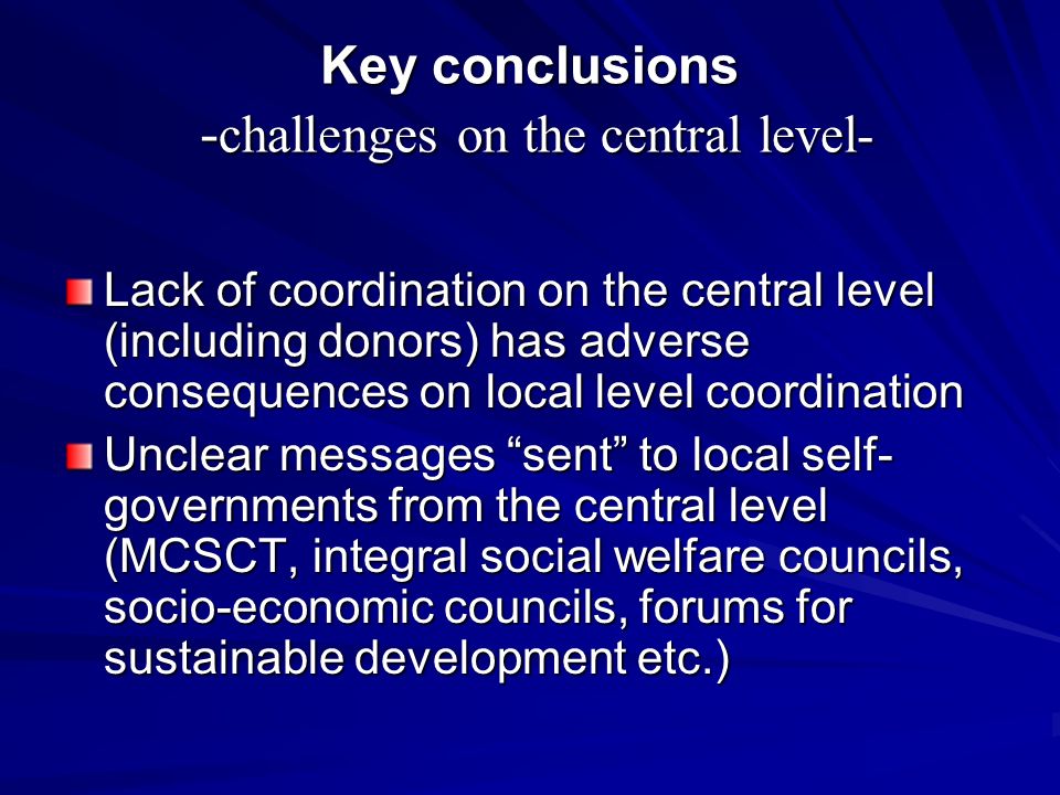 Key conclusions - challenges on the central level- Lack of coordination on the central level (including donors) has adverse consequences on local level coordination Unclear messages sent to local self- governments from the central level (MCSCT, integral social welfare councils, socio-economic councils, forums for sustainable development etc.)