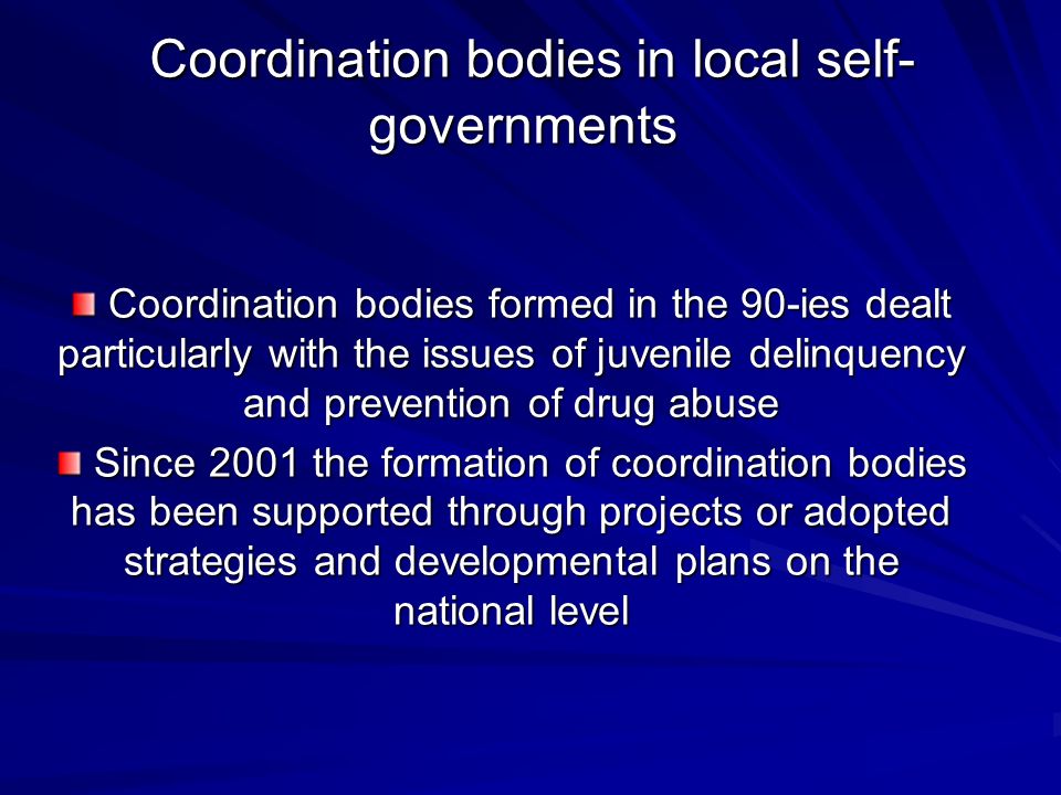 Coordination bodies in local self- governments Coordination bodies in local self- governments Coordination bodies formed in the 90-ies dealt particularly with the issues of juvenile delinquency and prevention of drug abuse Coordination bodies formed in the 90-ies dealt particularly with the issues of juvenile delinquency and prevention of drug abuse Since 2001 the formation of coordination bodies has been supported through projects or adopted strategies and developmental plans on the national level Since 2001 the formation of coordination bodies has been supported through projects or adopted strategies and developmental plans on the national level