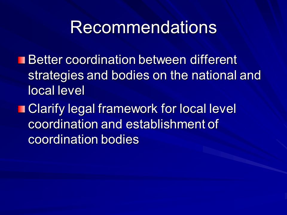 Recommendations Better coordination between different strategies and bodies on the national and local level Clarify legal framework for local level coordination and establishment of coordination bodies