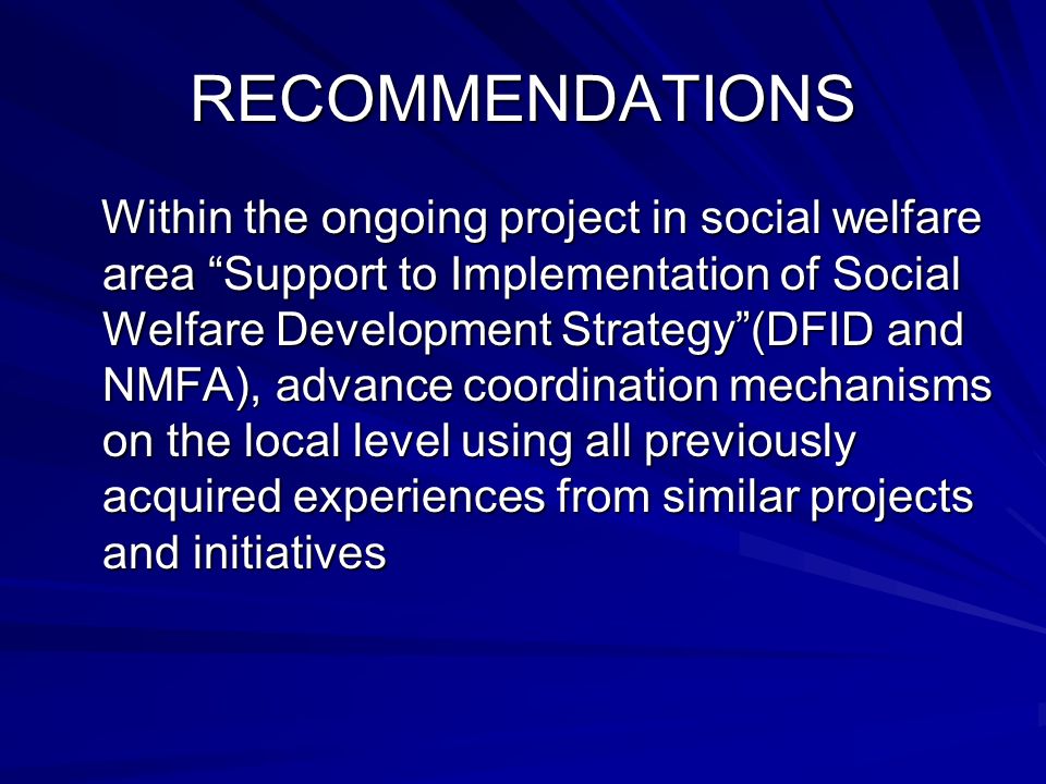 RECOMMENDATIONS Within the ongoing project in social welfare area Support to Implementation of Social Welfare Development Strategy(DFID and NMFA), advance coordination mechanisms on the local level using all previously acquired experiences from similar projects and initiatives Within the ongoing project in social welfare area Support to Implementation of Social Welfare Development Strategy(DFID and NMFA), advance coordination mechanisms on the local level using all previously acquired experiences from similar projects and initiatives