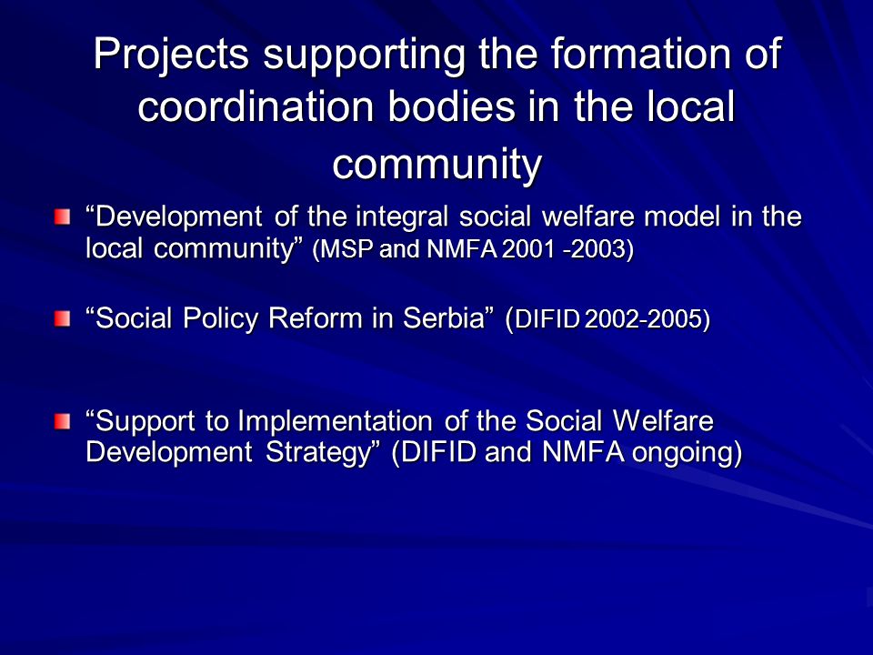 Projects supporting the formation of coordination bodies in the local community Development of the integral social welfare model in the local community (MSP and NMFA ) Social Policy Reform in Serbia ( DIFID ) Support to Implementation of the Social Welfare Development Strategy (DIFID and NMFA ongoing)