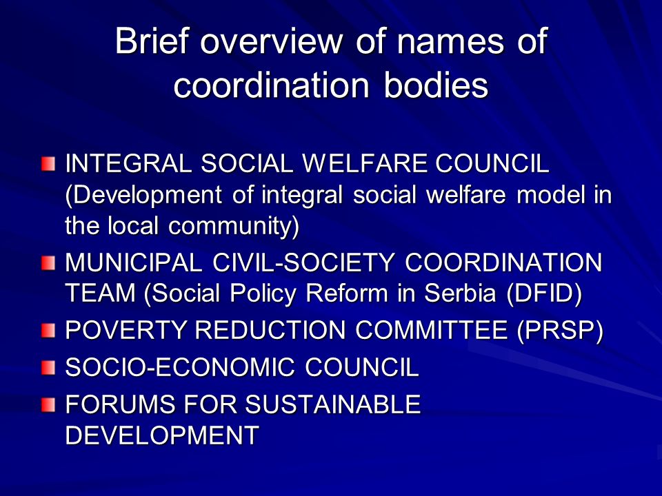 Brief overview of names of coordination bodies INTEGRAL SOCIAL WELFARE COUNCIL (Development of integral social welfare model in the local community) MUNICIPAL CIVIL-SOCIETY COORDINATION TEAM (Social Policy Reform in Serbia (DFID) POVERTY REDUCTION COMMITTEE (PRSP) SOCIO-ECONOMIC COUNCIL FORUMS FOR SUSTAINABLE DEVELOPMENT
