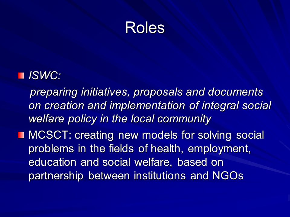 Roles ISWC: preparing initiatives, proposals and documents on creation and implementation of integral social welfare policy in the local community preparing initiatives, proposals and documents on creation and implementation of integral social welfare policy in the local community MCSCT: creating new models for solving social problems in the fields of health, employment, education and social welfare, based on partnership between institutions and NGOs
