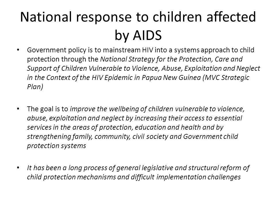 National response to children affected by AIDS Government policy is to mainstream HIV into a systems approach to child protection through the National Strategy for the Protection, Care and Support of Children Vulnerable to Violence, Abuse, Exploitation and Neglect in the Context of the HIV Epidemic in Papua New Guinea (MVC Strategic Plan) The goal is to improve the wellbeing of children vulnerable to violence, abuse, exploitation and neglect by increasing their access to essential services in the areas of protection, education and health and by strengthening family, community, civil society and Government child protection systems It has been a long process of general legislative and structural reform of child protection mechanisms and difficult implementation challenges