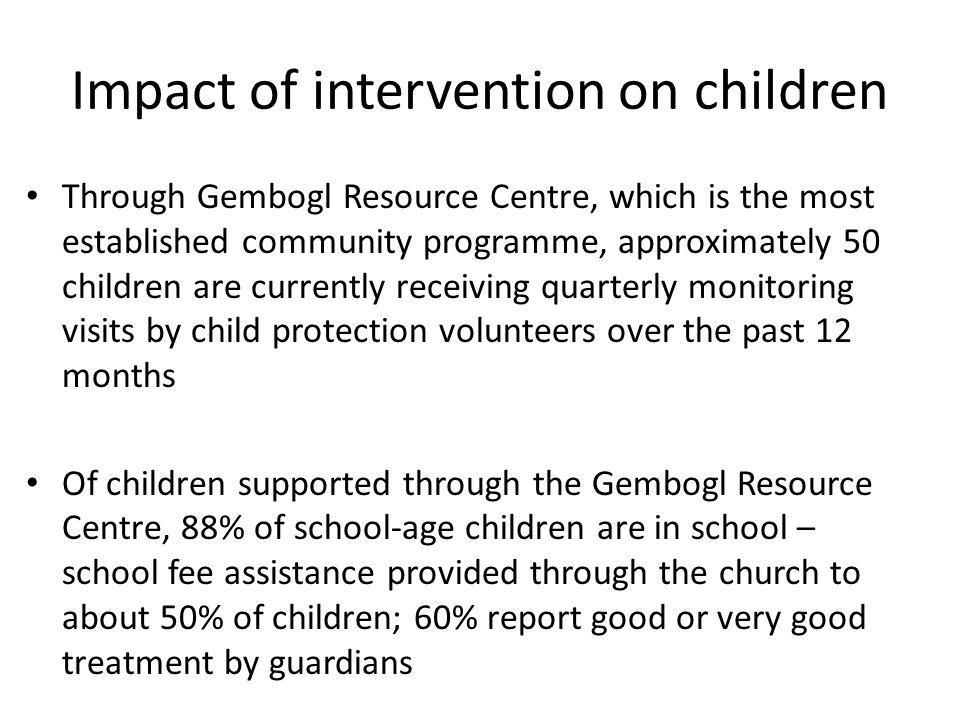 Impact of intervention on children Through Gembogl Resource Centre, which is the most established community programme, approximately 50 children are currently receiving quarterly monitoring visits by child protection volunteers over the past 12 months Of children supported through the Gembogl Resource Centre, 88% of school-age children are in school – school fee assistance provided through the church to about 50% of children; 60% report good or very good treatment by guardians