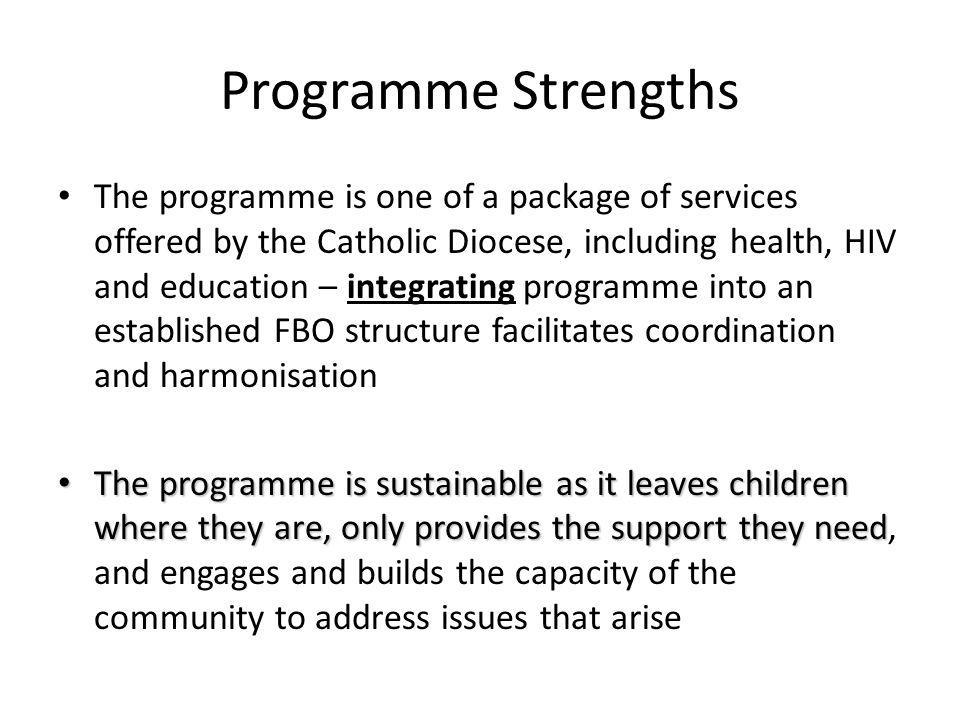 Programme Strengths The programme is one of a package of services offered by the Catholic Diocese, including health, HIV and education – integrating programme into an established FBO structure facilitates coordination and harmonisation The programme is sustainable as it leaves children where they are, only provides the support they need The programme is sustainable as it leaves children where they are, only provides the support they need, and engages and builds the capacity of the community to address issues that arise