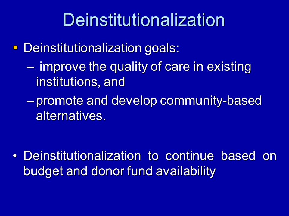 Deinstitutionalization Deinstitutionalization goals: Deinstitutionalization goals: – improve the quality of care in existing institutions, and –promote and develop community-based alternatives.