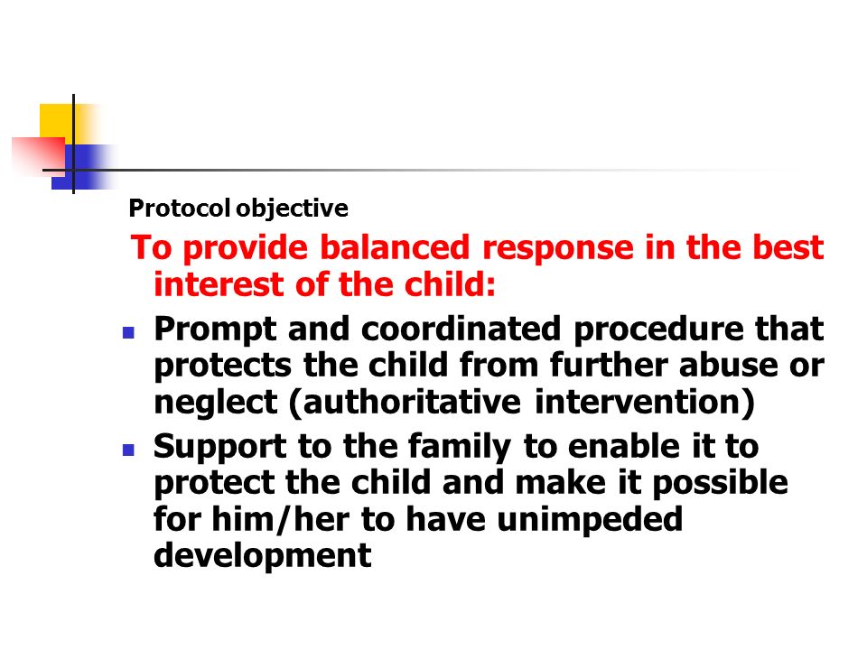 Protocol objective To provide balanced response in the best interest of the child: Prompt and coordinated procedure that protects the child from further abuse or neglect (authoritative intervention) Support to the family to enable it to protect the child and make it possible for him/her to have unimpeded development
