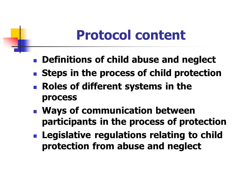 Protocol content Definitions of child abuse and neglect Steps in the process of child protection Roles of different systems in the process Ways of communication between participants in the process of protection Legislative regulations relating to child protection from abuse and neglect