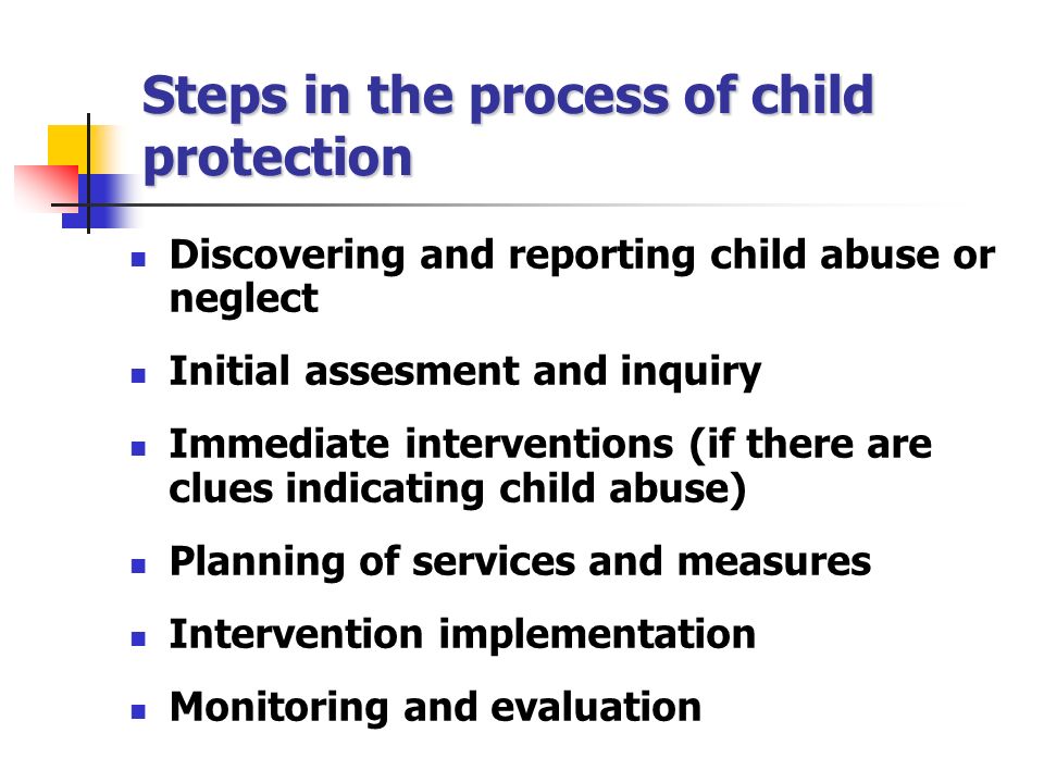 Steps in the process of child protection Discovering and reporting child abuse or neglect Initial assesment and inquiry Immediate interventions (if there are clues indicating child abuse) Planning of services and measures Intervention implementation Monitoring and evaluation
