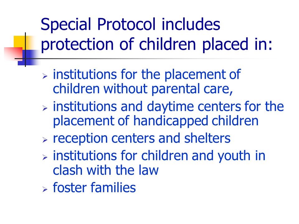 Special Protocol includes protection of children placed in: institutions for the placement of children without parental care, institutions and daytime centers for the placement of handicapped children reception centers and shelters institutions for children and youth in clash with the law foster families